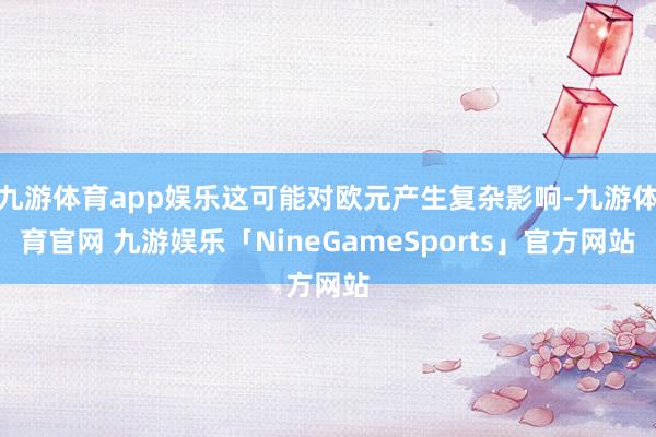 九游体育app娱乐这可能对欧元产生复杂影响-九游体育官网 九游娱乐「NineGameSports」官方网站