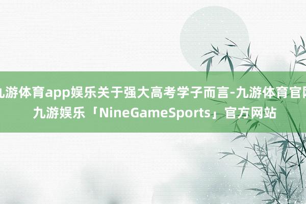 九游体育app娱乐关于强大高考学子而言-九游体育官网 九游娱乐「NineGameSports」官方网站