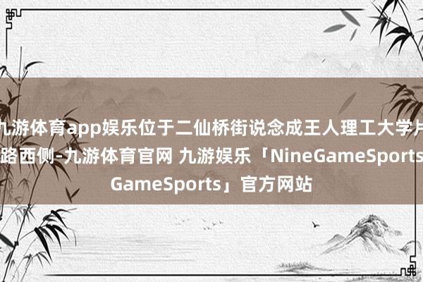 九游体育app娱乐位于二仙桥街说念成王人理工大学片区长林盘二路西侧-九游体育官网 九游娱乐「NineGameSports」官方网站