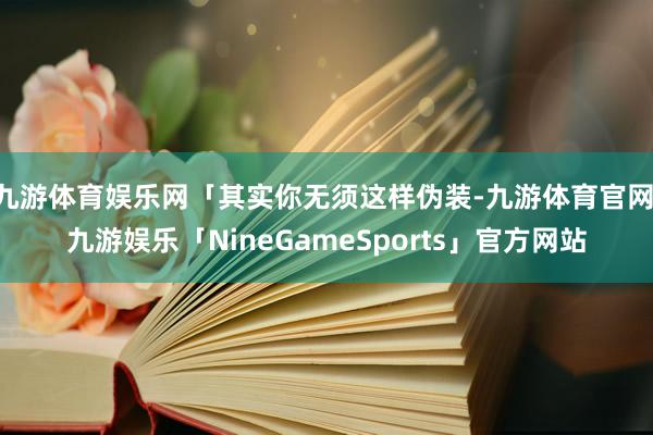 九游体育娱乐网「其实你无须这样伪装-九游体育官网 九游娱乐「NineGameSports」官方网站
