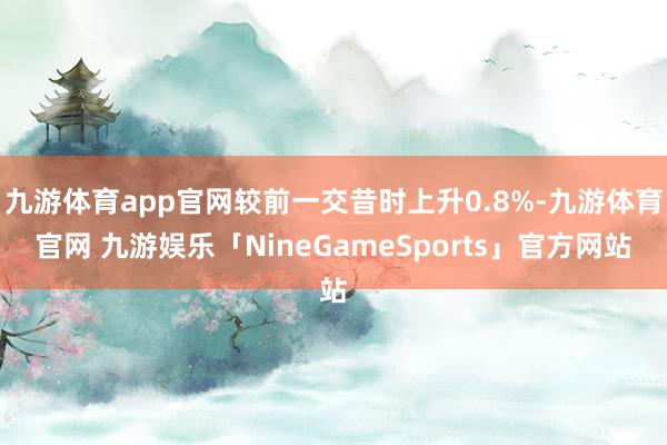 九游体育app官网较前一交昔时上升0.8%-九游体育官网 九游娱乐「NineGameSports」官方网站