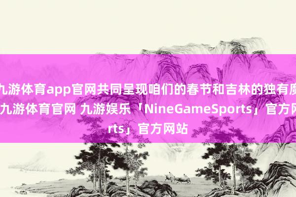 九游体育app官网共同呈现咱们的春节和吉林的独有魔力-九游体育官网 九游娱乐「NineGameSports」官方网站