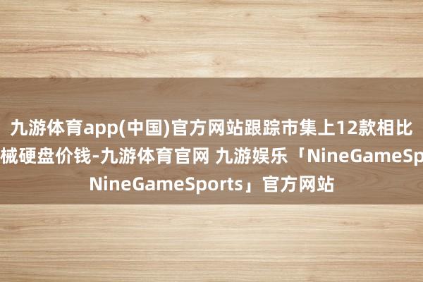 九游体育app(中国)官方网站跟踪市集上12款相比受宽待的主流机械硬盘价钱-九游体育官网 九游娱乐「NineGameSports」官方网站