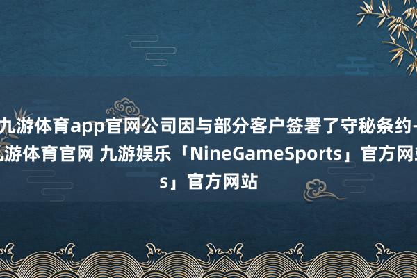 九游体育app官网公司因与部分客户签署了守秘条约-九游体育官网 九游娱乐「NineGameSports」官方网站