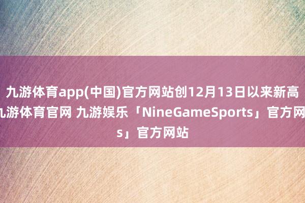 九游体育app(中国)官方网站创12月13日以来新高-九游体育官网 九游娱乐「NineGameSports」官方网站