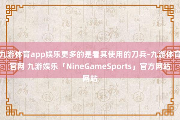 九游体育app娱乐更多的是看其使用的刀兵-九游体育官网 九游娱乐「NineGameSports」官方网站