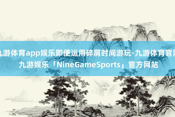 九游体育app娱乐即便运用碎屑时间游玩-九游体育官网 九游娱乐「NineGameSports」官方网站