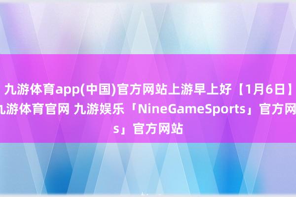 九游体育app(中国)官方网站上游早上好【1月6日】-九游体育官网 九游娱乐「NineGameSports」官方网站