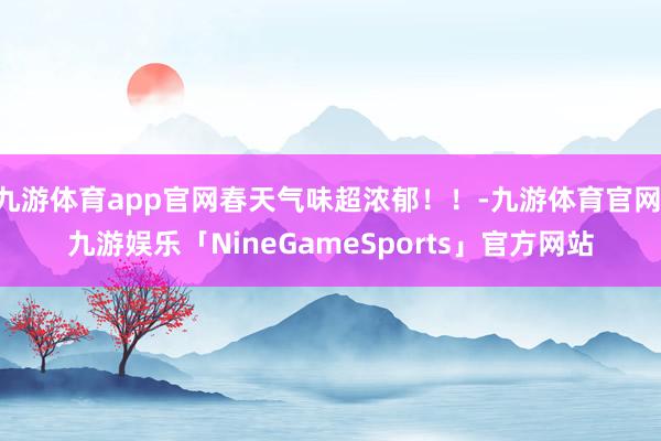 九游体育app官网春天气味超浓郁！！-九游体育官网 九游娱乐「NineGameSports」官方网站