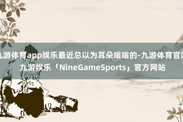 九游体育app娱乐最近总以为耳朵嗡嗡的-九游体育官网 九游娱乐「NineGameSports」官方网站