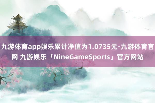 九游体育app娱乐累计净值为1.0735元-九游体育官网 九游娱乐「NineGameSports」官方网站