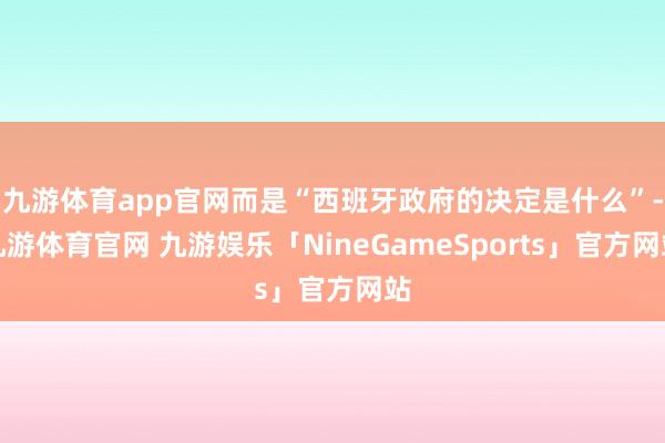 九游体育app官网而是“西班牙政府的决定是什么”-九游体育官网 九游娱乐「NineGameSports」官方网站
