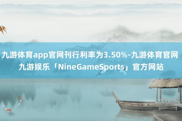 九游体育app官网刊行利率为3.50%-九游体育官网 九游娱乐「NineGameSports」官方网站