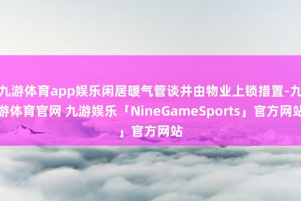九游体育app娱乐闲居暖气管谈井由物业上锁措置-九游体育官网 九游娱乐「NineGameSports」官方网站