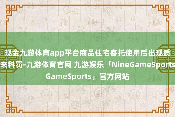 现金九游体育app平台 商品住宅寄托使用后出现质料问题找谁来科罚-九游体育官网 九游娱乐「NineGameSports」官方网站
