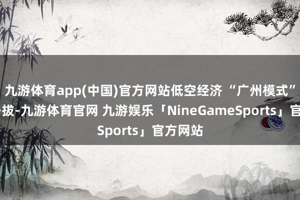 九游体育app(中国)官方网站低空经济 “广州模式” 发达开拔-九游体育官网 九游娱乐「NineGameSports」官方网站