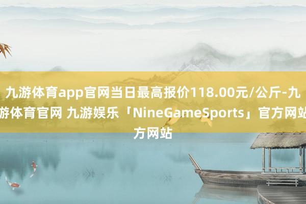 九游体育app官网当日最高报价118.00元/公斤-九游体育官网 九游娱乐「NineGameSports」官方网站