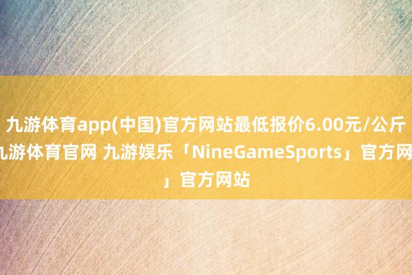 九游体育app(中国)官方网站最低报价6.00元/公斤-九游体育官网 九游娱乐「NineGameSports」官方网站