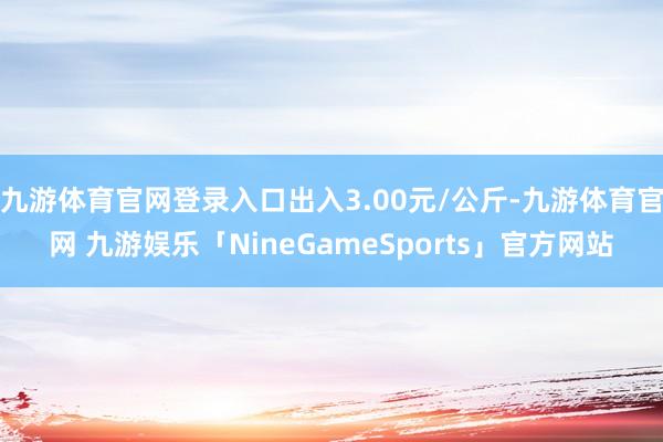 九游体育官网登录入口出入3.00元/公斤-九游体育官网 九游娱乐「NineGameSports」官方网站
