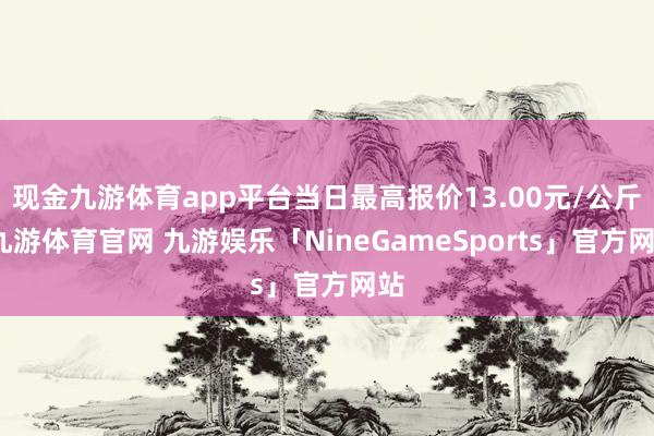 现金九游体育app平台当日最高报价13.00元/公斤-九游体育官网 九游娱乐「NineGameSports」官方网站
