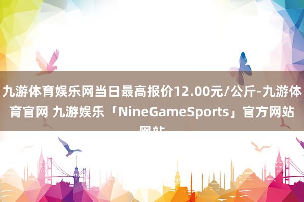 九游体育娱乐网当日最高报价12.00元/公斤-九游体育官网 九游娱乐「NineGameSports」官方网站