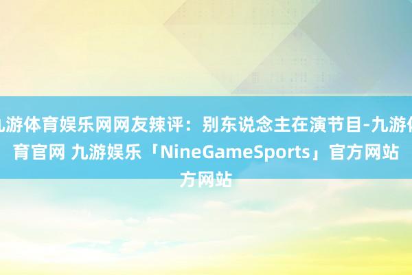 九游体育娱乐网网友辣评：别东说念主在演节目-九游体育官网 九游娱乐「NineGameSports」官方网站