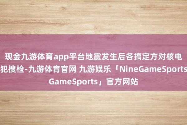 现金九游体育app平台 地震发生后各搞定方对核电站进行了进犯搜检-九游体育官网 九游娱乐「NineGameSports」官方网站