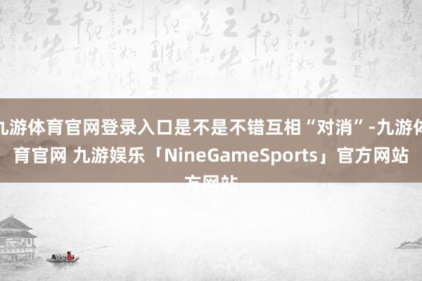 九游体育官网登录入口是不是不错互相“对消”-九游体育官网 九游娱乐「NineGameSports」官方网站