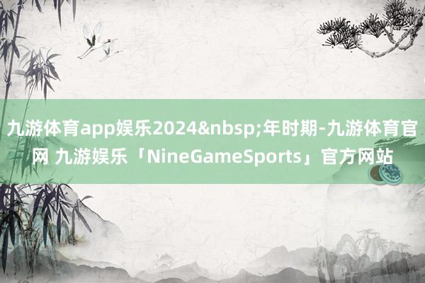 九游体育app娱乐2024&nbsp;年时期-九游体育官网 九游娱乐「NineGameSports」官方网站
