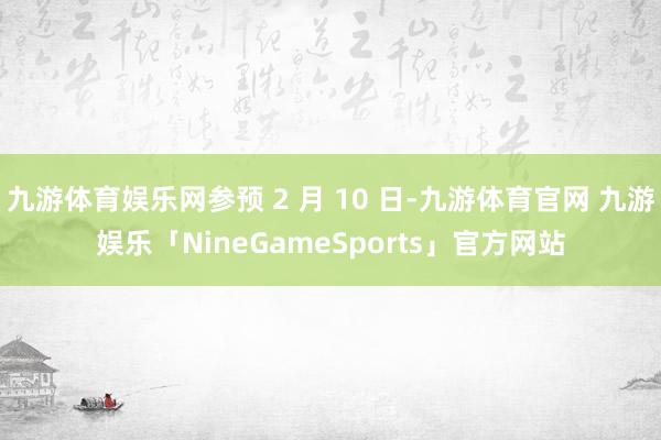 九游体育娱乐网参预 2 月 10 日-九游体育官网 九游娱乐「NineGameSports」官方网站