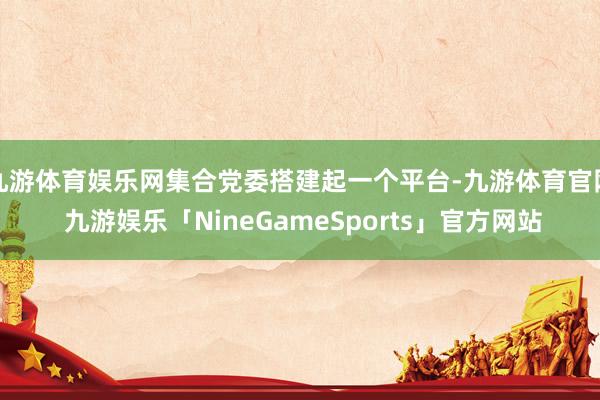 九游体育娱乐网集合党委搭建起一个平台-九游体育官网 九游娱乐「NineGameSports」官方网站
