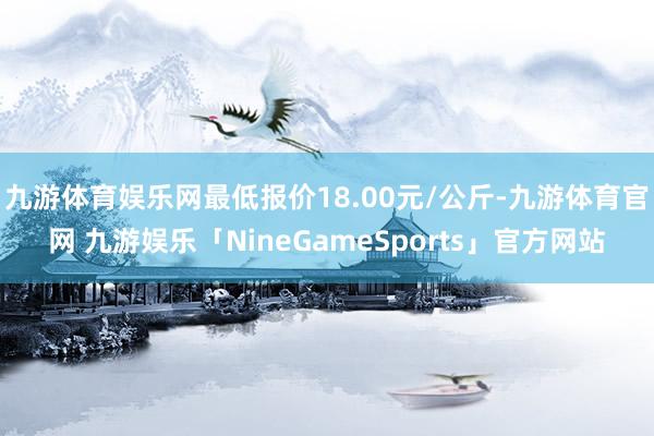 九游体育娱乐网最低报价18.00元/公斤-九游体育官网 九游娱乐「NineGameSports」官方网站