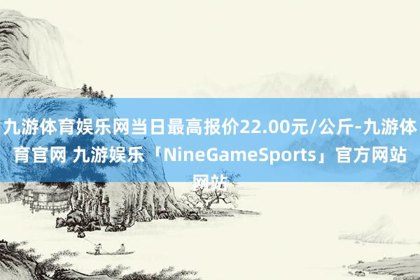 九游体育娱乐网当日最高报价22.00元/公斤-九游体育官网 九游娱乐「NineGameSports」官方网站