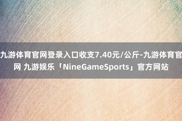 九游体育官网登录入口收支7.40元/公斤-九游体育官网 九游娱乐「NineGameSports」官方网站