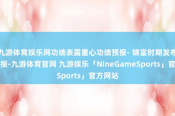 九游体育娱乐网功绩表露重心功绩预报- 锦富时期发布功绩预报-九游体育官网 九游娱乐「NineGameSports」官方网站