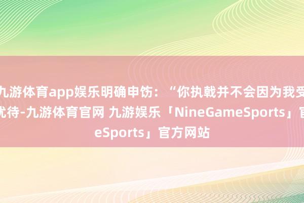 九游体育app娱乐明确申饬：“你执戟并不会因为我受到若干优待-九游体育官网 九游娱乐「NineGameSports」官方网站