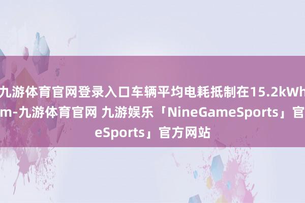 九游体育官网登录入口车辆平均电耗抵制在15.2kWh/100km-九游体育官网 九游娱乐「NineGameSports」官方网站