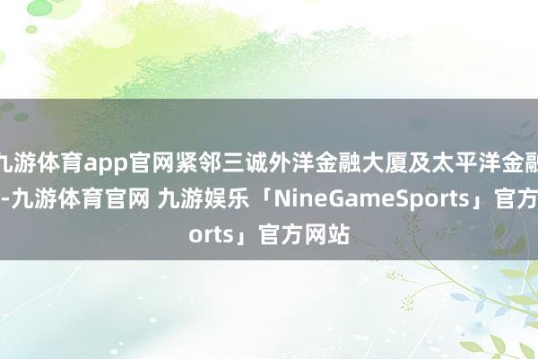 九游体育app官网紧邻三诚外洋金融大厦及太平洋金融大厦-九游体育官网 九游娱乐「NineGameSports」官方网站