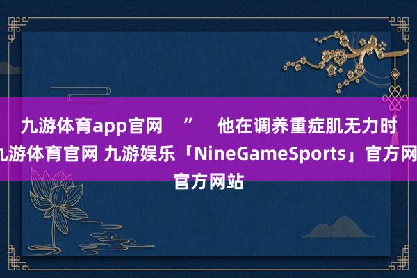 九游体育app官网    ”    他在调养重症肌无力时-九游体育官网 九游娱乐「NineGameSports」官方网站