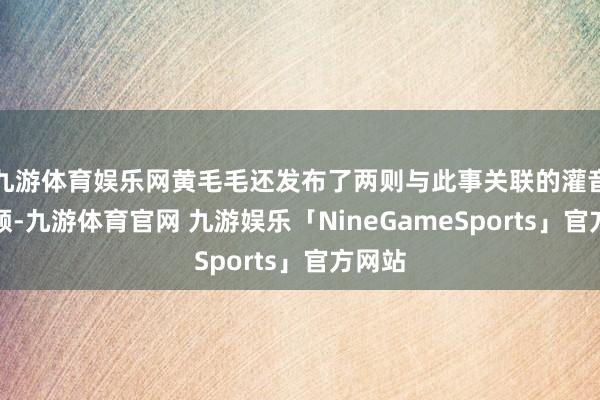 九游体育娱乐网黄毛毛还发布了两则与此事关联的灌音和视频-九游体育官网 九游娱乐「NineGameSports」官方网站