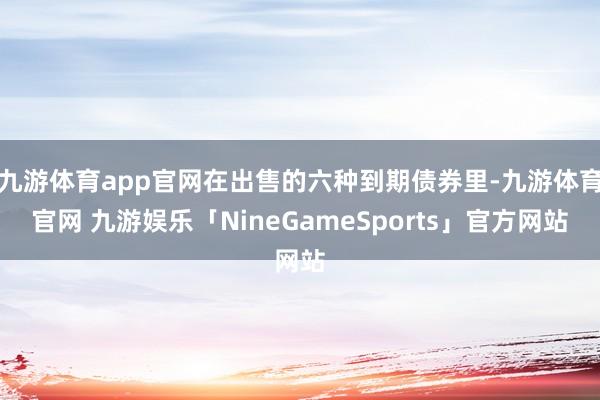 九游体育app官网在出售的六种到期债券里-九游体育官网 九游娱乐「NineGameSports」官方网站