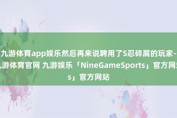 九游体育app娱乐然后再来说聘用了S忍碎屑的玩家-九游体育官网 九游娱乐「NineGameSports」官方网站