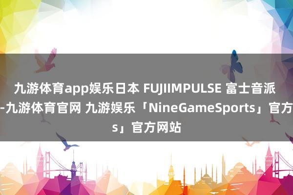 九游体育app娱乐日本 FUJIIMPULSE 富士音派 OPL-九游体育官网 九游娱乐「NineGameSports」官方网站