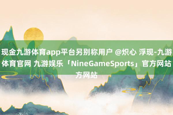 现金九游体育app平台另别称用户 @炽心 浮现-九游体育官网 九游娱乐「NineGameSports」官方网站