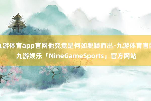 九游体育app官网他究竟是何如脱颖而出-九游体育官网 九游娱乐「NineGameSports」官方网站