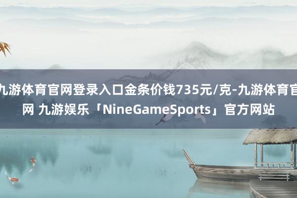 九游体育官网登录入口金条价钱735元/克-九游体育官网 九游娱乐「NineGameSports」官方网站