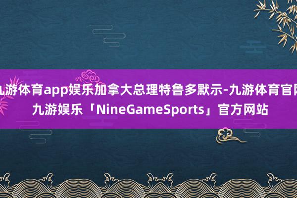 九游体育app娱乐加拿大总理特鲁多默示-九游体育官网 九游娱乐「NineGameSports」官方网站