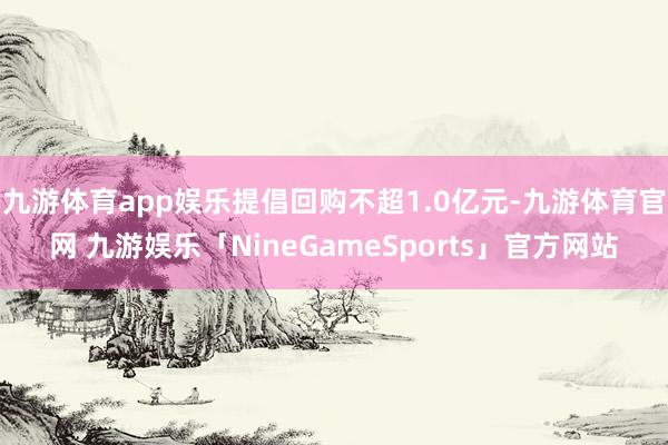 九游体育app娱乐提倡回购不超1.0亿元-九游体育官网 九游娱乐「NineGameSports」官方网站