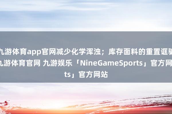 九游体育app官网减少化学浑浊；库存面料的重置诓骗-九游体育官网 九游娱乐「NineGameSports」官方网站