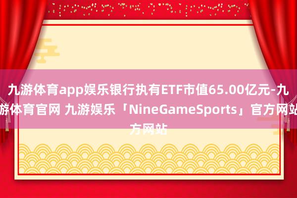九游体育app娱乐银行执有ETF市值65.00亿元-九游体育官网 九游娱乐「NineGameSports」官方网站